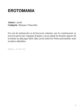 EROTOMANIA 
Auteur : zoreil 
Catégorie : Romans / Nouvelles 
Un soir de mélancolie et de beuverie solitaire, me les remémorant, je 
m'avisai qu'en une vingtaine d'années, j'avais glané les beautés éparses de 
la femme au physique idéal. Que j'avais aimé ma Vénus personnelle, mais 
en pièces détachées. 
Licence : Art libre (lal) 
1 
 