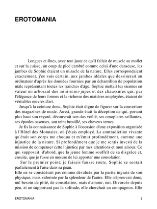 EROTOMANIA 
Longues et fines, avec tout juste ce qu'il fallait de muscle au mollet 
et sur la cuisse, un coup de pied cambré comme celui d'une danseuse, les 
jambes de Sophie étaient un miracle de la nature. Elles correspondaient 
exactement, j'en suis certain, aux jambes idéales que dessinerait un 
ordinateur d'après les données fournies par un échantillon de population 
mâle représentant toutes les tranches d'âge. Sophie mettait les siennes en 
valeur en arborant des mini-mini-jupes et des chaussures qui, par 
l'élégance de leurs formes et la richesse des matières employées, étaient de 
véritables oeuvres d'art. 
Jusqu'à la ceinture donc, Sophie était digne de figurer sur la couverture 
des magazines de mode. Aussi, grande était la déception de qui, portant 
plus haut son regard, découvrait son dos voûté, ses omoplates saillantes, 
ses épaules osseuses, son teint brouillé, ses cheveux ternes. 
Je fis la connaissance de Sophie à l'occasion d'une exposition organisée 
à l'Hôtel des Monnaies, où j'étais employé. La contradiction vivante 
qu'était son corps me choqua et m'émut profondément, comme une 
injustice de la nature. Si profondément que je me sentis investi de la 
mission de compenser cette injustice par mes attentions et mon amour. Ce 
qui supposait, d'abord, que la jeune femme souffrît de sa disgrâce et, 
ensuite, que je fusse en mesure de lui apporter une consolation. 
Sur le premier point, je faisais fausse route. Sophie se sentait 
parfaitement à l'aise dans sa peau. 
Elle ne se considérait pas comme dévaluée par la partie ingrate de son 
physique, mais valorisée par la splendeur de l'autre. Elle n'éprouvait donc, 
nul besoin de pitié, de consolation, mais d'amour, oui. Divorcée depuis 
peu, et ne supportant pas la solitude, elle cherchait un compagnon. Elle 
EROTOMANIA 2 
 