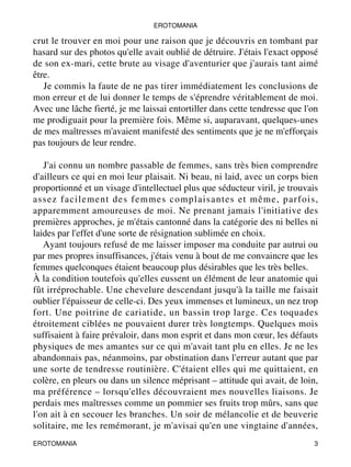 EROTOMANIA 
crut le trouver en moi pour une raison que je découvris en tombant par 
hasard sur des photos qu'elle avait oublié de détruire. J'étais l'exact opposé 
de son ex-mari, cette brute au visage d'aventurier que j'aurais tant aimé 
être. 
Je commis la faute de ne pas tirer immédiatement les conclusions de 
mon erreur et de lui donner le temps de s'éprendre véritablement de moi. 
Avec une lâche fierté, je me laissai entortiller dans cette tendresse que l'on 
me prodiguait pour la première fois. Même si, auparavant, quelques-unes 
de mes maîtresses m'avaient manifesté des sentiments que je ne m'efforçais 
pas toujours de leur rendre. 
J'ai connu un nombre passable de femmes, sans très bien comprendre 
d'ailleurs ce qui en moi leur plaisait. Ni beau, ni laid, avec un corps bien 
proportionné et un visage d'intellectuel plus que séducteur viril, je trouvais 
assez facilement des femmes complaisantes et même, parfois, 
apparemment amoureuses de moi. Ne prenant jamais l'initiative des 
premières approches, je m'étais cantonné dans la catégorie des ni belles ni 
laides par l'effet d'une sorte de résignation sublimée en choix. 
Ayant toujours refusé de me laisser imposer ma conduite par autrui ou 
par mes propres insuffisances, j'étais venu à bout de me convaincre que les 
femmes quelconques étaient beaucoup plus désirables que les très belles. 
À la condition toutefois qu'elles eussent un élément de leur anatomie qui 
fût irréprochable. Une chevelure descendant jusqu'à la taille me faisait 
oublier l'épaisseur de celle-ci. Des yeux immenses et lumineux, un nez trop 
fort. Une poitrine de cariatide, un bassin trop large. Ces toquades 
étroitement ciblées ne pouvaient durer très longtemps. Quelques mois 
suffisaient à faire prévaloir, dans mon esprit et dans mon coeur, les défauts 
physiques de mes amantes sur ce qui m'avait tant plu en elles. Je ne les 
abandonnais pas, néanmoins, par obstination dans l'erreur autant que par 
une sorte de tendresse routinière. C'étaient elles qui me quittaient, en 
colère, en pleurs ou dans un silence méprisant – attitude qui avait, de loin, 
ma préférence – lorsqu'elles découvraient mes nouvelles liaisons. Je 
perdais mes maîtresses comme un pommier ses fruits trop mûrs, sans que 
l'on ait à en secouer les branches. Un soir de mélancolie et de beuverie 
solitaire, me les remémorant, je m'avisai qu'en une vingtaine d'années, 
EROTOMANIA 3 
 