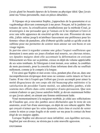 EROTOMANIA 
j'avais glané les beautés éparses de la femme au physique idéal. Que j'avais 
aimé ma Vénus personnelle, mais en pièces détachées. 
À l'époque où je rencontrai Sophie, j'approchais de la quarantaine et ce 
vagabondage décevant commençait à me peser. Forçant, tel le jardinier ses 
tomates de serre, la cristallisation stendhalienne par la méthode Coué, je 
m'astreignis à me persuader que je l'aimais en le lui répétant à l'envi et 
avec une telle apparence de sincérité qu'elle me crut. Prisonnier de mon 
rôle, j'allais même jusqu'à m'attribuer faussement une préférence pour les 
femmes vêtues de pantalons, afin d'obtenir qu'elle cachât ce qu'elle avait de 
sublime pour me permettre de centrer mon amour sur son buste et son 
visage ingrats. 
Je parvins ainsi à regarder comme une grâce l'aspect souffreteux que 
donnaient à mon amie ses joues d'enfant mal nourrie, ses cheveux tristes, 
ses épaules maigres dont elle accentuait la déformation en croisant 
frileusement ses bras sur sa poitrine, creuse en dépit du volume appréciable 
de ses seins tombants. Je l'étreignais à tout instant, avec ardeur, la comblais 
de mots passionnés, pour la consoler d'une infortune dont elle ne souffrait 
nullement, comme je le compris à la longue. 
C'est ainsi que Sophie et moi avons vécu, pendant plus d'un an, dans une 
incompréhension réciproque dont nous ne sommes sortis intacts ni l'un ni 
l'autre. Il me vînt à l'esprit que l'effort que j'avais accompli pour aimer la 
moité disgracieuse de son corps eût été beaucoup plus méritoire si la 
satisfaction de posséder l'autre moitié, ses admirables jambes, n'eût 
soutenu mes efforts dans cette entreprise d'auto-persuasion. Que non 
content d'adorer ce que j'eusse autrefois brûlé, je devais maintenant brûler 
ce que j'avais adoré, en aimant une femme entièrement laide. 
Voué momentanément à la maigreur morbide, je cédai aux sollicitations 
de Claudine qui, avec des jambes aussi décharnées que le reste de son 
anatomie, avait l'air d'une anorexique, en dépit de son robuste appétit. Moi 
qui croyait n'aimer que les seins épanouis, étais ému et excité de serrer 
contre le mien ce corps fragile et de sentir sur ma peau le contact du bout 
érigé de ses maigres appâts. 
Lorsque Sophie eut découvert mon infidélité, son équilibre nerveux, 
fragilisé par son divorce, ne résista pas à cette nouvelle agression. 
EROTOMANIA 4 
 