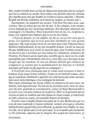EROTOMANIA 
Elle sombra bientôt dans un état de dépression profonde dont je craignis 
qu'il ne la conduisît au suicide. Nous eûmes une dernière entrevue, d'autant 
plus pénible pour moi que Sophie ne m'adressa aucun reproche. « Ronald, 
Ronald, me dit-elle seulement, en éclatant en sanglots, je t'aimais tant! » 
Égoïstement, cet imparfait me rassura. Tout était fini entre nous, sans 
violence. Mais je n'étais pas très fier de moi. À des critiques, à des insultes 
j'eusse répondu par mes mensonges habituels. Son désespoir silencieux me 
contraignit à la franchise. Pour la première fois de ma vie, j'exprimai à 
haute voix l'opinion peu flatteuse que j'avais de moi-même. 
« Cesse de pleurer, je t'en supplie, lui dis-je, car je n'en vaux pas la 
peine. Les qualités que tu m'as peut-être attribuées ne sont qu'une 
apparence. Ma seule excuse est de ne rien faire pour créer l'illusion dont je 
bénéficie habituellement. Je me sens incapable d'aimer. J'ai été un mauvais 
fils,par indifférence, et je serais un mauvais père, pour la même raison. Je 
ne parviens pas à ressentir par moi-même les sentiments ordinaires de 
l'homme. J'ai besoin qu'un esprit plus sensible que le mien me les rende 
perceptibles par l'intermédiaire d'un livre, d'un film, avec des mots et des 
images qui me touchent. Je suis un infirme affectif qui s'efforce de 
compenser sa carence par la multiplication des liaisons et l'intérêt 
maniaque qu'il porte au physique de ses compagnes. » 
Il m'arrivait alors d'imaginer que je vouais mon existence à faire le 
bonheur d'une jeune femme infirme, clouée sur un fauteuil roulant, alors 
que je regimbais d'habitude à apporter une aide beaucoup moins pesante, 
mais aussi moins héroïque, à ma compagne du moment. 
Mon esprit chimérique me faisait oublier la sécheresse de mon coeur, ma 
lâcheté, mon égocentrisme. Par besoin de reconnaissance, dans les deux 
sens du mot, gratitude et considération, j'étais un Saint-Bernard prêt à 
accourir avec son petit tonneau de tendresse. Mais si la personne que je 
croyais en péril ne souffrait que d'un rhume ou d'une crampe, je redevenais 
un clebs comme les autres, un insatiable flaireur de derrières. 
Je parlai ainsi à Sophie durant une partie de la nuit. Bouleversé par cet 
aveu de mon inaptitude à l'amour ordinaire, normal, aveu que je refoulais 
habituellement quand l'idée m'en effleurait, je pleurai avec Sophie sur moi, 
sur elle, sur le gâchis que j'avais provoqué. Je ne la quittai que lorsqu'elle 
se fût endormie, épuisée par le chagrin. Par acquit de conscience, je 
EROTOMANIA 5 
 