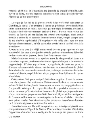 EROTOMANIA 
repassai chez elle, le lendemain, ma journée de travail terminée. Sans 
ouvrir sa porte, elle me signifia son désir de ne jamais plus me revoir. 
J'ignore ce qu'elle est devenue. 
Lorsque je fus las de palper les côtes et les vertèbres saillantes de 
Claudine, je sautai d'un extrême à l'autre en pétrissant avec frénésie les 
seins volumineux et mous, soutenus par un triple bourrelet, de Sarita, 
étudiante indienne récemment arrivée à Paris. Par un juste retour des 
choses, ce fut elle qui me déclara me trouver très exotique, avant que je 
n'eusse le temps de lui adresser le même compliment, ce qui, compte tenu 
de ma double supériorité d'Européen et de mâle ainsi que de mon 
égocentrisme naturel, m'eût paru plus conforme à la réalité et à la 
bienséance. 
Ajoutant à ce que j'ai déjà mentionné de son physique un visage 
boursouflé, des bras et des jambes dont la graisse surabondante débordait 
sur les coudes et les genoux, Sarita était franchement laide. 
Mais étendu sur ce matelas épais et mou, le visage enfoui dans une 
chevelure soyeuse, parfumée d'essences aphrodisiaques – du moins le 
supposais-je : l'Orient mystérieux... - je goûtais, de toute ma peau, la 
douceur velouteuse de la sienne, me frustrant momentanément du plaisir 
d'en admirer la couleur de caramel clair, celle que les femmes blanches 
essaient d'obtenir, au péril de leur vie,en gorgeant leur épiderme de rayons 
ultraviolets. 
Cette extase était pour moi précédée d'un supplice. Avant de monter 
chez elle – jamais chez moi – nous dînions ensemble dans un restaurant où, 
même s'il était indien, j'avais honte de me montrer en compagnie de cette 
Gargamelle asiatique. Je croyais lire dans le regard des hommes assis 
autour de nous qu'ils devinaient la nature du plaisir que je prenais avec 
elle, et mon amour propre en souffrait. Pour moi, il y avait deux catégories 
de femmes, celles avec qui on sort, qu'on est heureux d'exhiber, et celles 
avec qui on couche. Souhaitables avec les premières, la confusion des rôles 
est à proscrire rigoureusement avec les autres. 
Combiné avec ma lâcheté congénitale, ce principe régissait mon 
comportement à l'égard de Sarita. Pour conférer à notre tête-à-tête 
l'apparence d'un dîner entre collègues de bureau, je me gardais de toute 
EROTOMANIA 6 
 