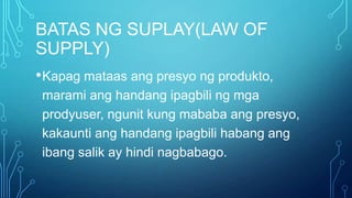 BATAS NG SUPLAY(LAW OF
SUPPLY)
• Kapag mataas ang presyo ng produkto,
marami ang handang ipagbili ng mga
prodyuser, ngunit kung mababa ang presyo,
kakaunti ang handang ipagbili habang ang
ibang salik ay hindi nagbabago.

 