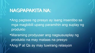 NAGPAPAKITA NA:
• Ang pagtaas ng presyo ay isang insentibo sa
mga magbibili upang paramihin ang suplay ng
produkto

• Maraming prodyuser ang nagsususplay ng
produkto na may mataas na presyo

• Ang P at Qs ay may tuwirang relasyon

 