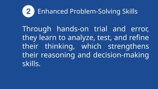 Through hands-on trial and error,
they learn to analyze, test, and refine
their thinking, which strengthens
their reasoning and decision-making
skills.
Enhanced Problem-Solving Skills
 