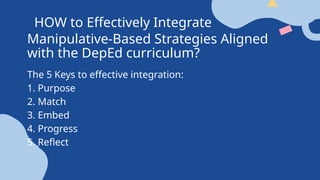HOW to Effectively Integrate
Manipulative-Based Strategies Aligned
with the DepEd curriculum?
The 5 Keys to effective integration:
1. Purpose
2. Match
3. Embed
4. Progress
5. Reflect
 