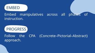 EMBED
Embed manipulatives across all phases of
instruction.
PROGRESS
Follow the CPA (Concrete–Pictorial–Abstract)
approach.
 