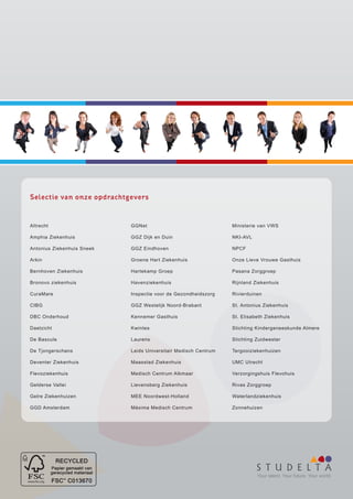 Selectie van onze opdrachtgevers


Altrecht                    GGNet                                Ministerie van VWS

Amphia Ziekenhuis           GGZ Dijk en Duin                     NKI-AVL

Antonius Ziekenhuis Sneek   GGZ Eindhoven                        NPCF

Arkin                       Groene Hart Ziekenhuis               Onze Lieve Vrouwe Gasthuis

Bernhoven Ziekenhuis        Hartekamp Groep                      Pasana Zorggroep

Bronovo ziekenhuis          Havenziekenhuis                      Rijnland Ziekenhuis

CuraMare                    Inspectie voor de Gezondheidszorg    Rivierduinen

CIBG                        GGZ Westelijk Noord-Brabant          St. Antonius Ziekenhuis

DBC Onderhoud               Kennemer Gasthuis                    St. Elisabeth Ziekenhuis

Daelzicht                   Kwintes                              Stichting Kindergeneeskunde Almere

De Bascule                  Laurens                              Stichting Zuidwester

De Tjongerschans            Leids Universitair Medisch Centrum   Tergooiziekenhuizen

Deventer Ziekenhuis         Maasstad Ziekenhuis                  UMC Utrecht

Flevoziekenhuis             Medisch Centrum Alkmaar              Verzorgingshuis Flevohuis

Gelderse Vallei             Lievensberg Ziekenhuis               Rivas Zorggroep

Gelre Ziekenhuizen          MEE Noordwest-Holland                Waterlandziekenhuis

GGD Amsterdam               Máxima Medisch Centrum               Zonnehuizen




                                                                           Your talent. Your future. Your world.
 