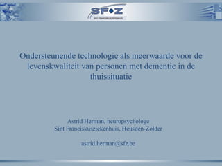 Ondersteunende technologie als meerwaarde voor de
 levenskwaliteit van personen met dementie in de
                   thuissituatie




              Astrid Herman, neuropsychologe
         Sint Franciskusziekenhuis, Heusden-Zolder

                   astrid.herman@sfz.be
 