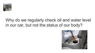 Why do we regularly check oil and water level
in our car, but not the status of our body?
 