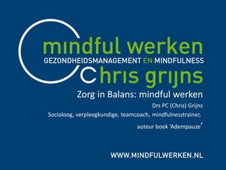 Zorg in Balans: mindful werken
Drs PC (Chris) Grijns
Socioloog, verpleegkundige, teamcoach, mindfulnesstrainer,
auteur boek ‘Adempauze’
 