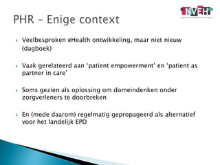 Veelbesproken eHealth ontwikkeling, maar niet nieuw 	(dagboek)Vaak gerelateerd aan ‘patientempowerment’ en ‘patient as partner in care’Soms gezien als oplossing om domeindenken onder zorgverleners te doorbrekenEn (mede daarom) regelmatig gepropageerd als alternatief voor het landelijk EPDPHR – Enige context