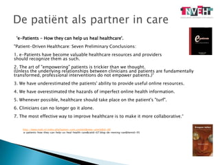 De patiënt als partner in care'e-Patients - How they can help us heal healthcare'. "Patient-Driven Healthcare: Seven Preliminary Conclusions:1. e-Patients have become valuable healthcare resources and providers should recognize them as such.2. The art of "empowering" patients is trickier than we thought.(Unless the underlying relationships between clinicians and patients are fundamentally transformed, professional interventions do not empower patients.)“3. We have underestimated the patients' ability to provide useful online resources.4. We have overestimated the hazards of imperfect online health information.5. Whenever possible, healthcare should take place on the patient's "turf".6. Clinicians can no longer go it alone.7. The most effective way to improve healthcare is to make it more collaborative.“http://www.nveh.nl/index.php?option=com_content&view=article&id=88:e-patients-how-they-can-help-us-heal-health-care&catid=67:blog-de-mening-van&Itemid=95