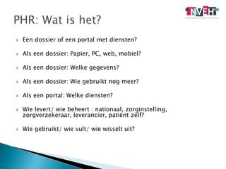 Een dossier of een portal met diensten?Als een dossier: Papier, PC, web, mobiel?Als een dossier: Welke gegevens?Als een dossier: Wie gebruikt nog meer?Als een portal: Welke diensten?Wie levert/ wie beheert : nationaal, zorginstelling, zorgverzekeraar, leverancier, patiënt zelf?Wie gebruikt/ wie vult/ wie wisselt uit?PHR: Wat is het?