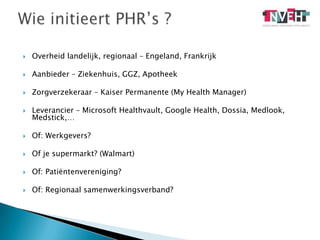 Overheid landelijk, regionaal – Engeland, FrankrijkAanbieder – Ziekenhuis, GGZ, ApotheekZorgverzekeraar – Kaiser Permanente (My Health Manager)Leverancier – Microsoft Healthvault, Google Health, Dossia, Medlook, Medstick,…Of: Werkgevers?Of je supermarkt? (Walmart)Of: Patiëntenvereniging?Of: Regionaal samenwerkingsverband?Wie initieert PHR’s ? 