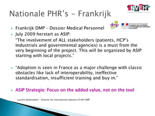 Frankrijk DMP – Dossier MedicalPersonnelJuly 2009 herstart as ASIP: 	“The involvement of ALL stakeholders (patients, HCP’s Industrials and governmental agencies) is a must from the very beginning of the project. This will be organized by ASIP starting with local projects.”“Adoption is seen in France as a major challenge with classic obstacles like lack of interoperability, ineffective standardisation, insufficient training and buy in.”ASIP Strategie: Focus on the added value, not on the toolNationale PHR’s - FrankrijkLaurent Debenedetti - Director for international relations of GIP-DMP