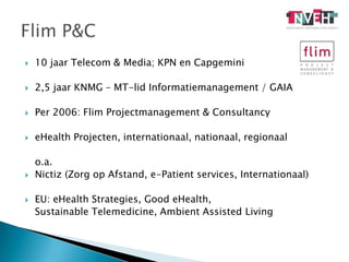 10 jaar Telecom & Media; KPN en Capgemini2,5 jaar KNMG – MT-lid Informatiemanagement / GAIAPer 2006: Flim Projectmanagement & ConsultancyeHealth Projecten, internationaal, nationaal, regionaal	o.a. Nictiz (Zorg op Afstand, e-Patient services, Internationaal)EU: eHealthStrategies, GoodeHealth, SustainableTelemedicine, AmbientAssisted LivingFlim P&C