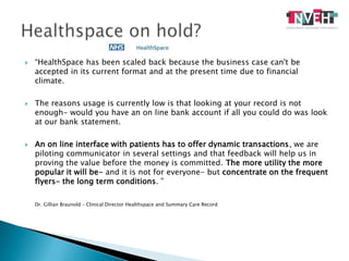 “HealthSpace has been scaled back because the business case can't be accepted in its current format and at the present time due to financial climate.The reasons usage is currently low is that looking at your record is not enough- would you have an on line bank account if all you could do was look at our bank statement. An on line interface with patients has to offer dynamic transactions, we are piloting communicator in several settings and that feedback will help us in proving the value before the money is committed. The more utility the more popular it will be- and it is not for everyone- but concentrate on the frequent flyers- the long term conditions. ” 	Dr. Gillian Braunold – Clinical Director Healthspace and Summary Care RecordHealthspaceonhold?