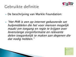 De beschrijving van Markle Foundation:“Het PHR is een op internet gebaseerde set hulpmiddelen die het voor mensen mogelijk maakt om toegang en regie te krijgen over levenslange zorginformatie en relevante delen toegankelijk te maken aan degenen die dat nodig hebben.”Gebruikte definitie