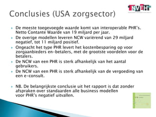 De meeste toegevoegde waarde komt van interoperablePHR’s. Netto Contante Waarde van 19 miljard per jaar.De overige modellen leveren NCW variërend van 29 miljard negatief, tot 11 miljard positief.Ongeacht het type PHR levert het kostenbesparing op voor zorgaanbieders en-betalers, met de grootste voordelen voor de betalers.De NCW van een PHR is sterk afhankelijk van het aantal gebruikers.De NCW van een PHR is sterk afhankelijk van de vergoeding van een e-consult.NB. De belangrijkste conclusie uit het rapport is dat zonder afspraken over standaarden alle business modellen                voor PHR’s negatief uitvallen. Conclusies (USA zorgsector)