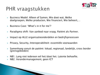 Business Model: Alleen of Samen, Wie doet wat, Welke 	doelgroepen, Welke producten, Wie financiert, Wie beheert,…Business Case: ‘What’s in it for me’?Paradigma shift: Van aanbod naar vraag. Patiënt als Partner.Impact op ALLE organisatieonderdelen en bedrijfsprocessenPrivacy, Security, Interoperabiliteit: essentiële voorwaardenSamenhang vanuit de patiënt: lokaal, regionaal, landelijk, cross border (grensgebieden) NB1. Lang niet iedereen wil het/doet het. Latente behoefte. NB2. Verandermanagement, geen ICTPHR vraagstukken 
