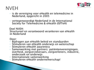is de vereniging voor eHealth en telemedicine in 	Nederland, opgericht in 2005vertegenwoordigt Nederland in de International 	Society forTelemedicine & eHealth (ISfTeH)	Doel NVEH:Structureel en verantwoord verankeren van eHealthin NederlandDoor:Bijdragen aan eHealth beleid en standaardenStimuleren van eHealth onderwijs en wetenschapStimuleren eHealthawarenessSamenwerking met partners: patiëntenverenigingen, 	overheid, zorgverzekeraars, zorgverleners, industrie, 	onderzoek en onderwijsInternationale samenwerkingStimuleren eHealth ondernemerschap!NVEH