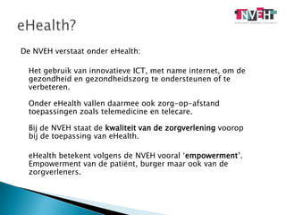 De NVEH verstaat onder eHealth: 	Het gebruik van innovatieve ICT, met name internet, om de gezondheid en gezondheidszorg te ondersteunen of te verbeteren.Onder eHealth vallen daarmee ook zorg-op-afstand toepassingen zoals telemedicine en telecare.Bij de NVEH staat de kwaliteit van de zorgverlening voorop bij de toepassing van eHealth. eHealth betekent volgens de NVEH vooral ‘empowerment’. Empowerment van de patiënt, burger maar ook van de zorgverleners.eHealth?