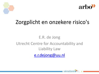 Zorgplicht en onzekere risico's
E.R. de Jong
Utrecht Centre for Accountability and
Liability Law
e.r.dejong@uu.nl
 