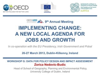 9th Annual Meeting

      IMPLEMENTING CHANGE:
     A NEW LOCAL AGENDA FOR
        JOBS AND GROWTH
In co-operation with the EU Presidency, Irish Government and Pobal

          26-27 March 2013, Dublin-Kilkenny, Ireland

WORKSHOP G: DATA FOR POLICY DESIGN AND IMPACT ASSESSMENT
                     Zorica Nedovic-Budic
    Head of School of Geography, Planning and Environmental Policy,
                 University College of Dublin, Ireland
 