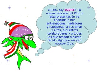 ¡¡Hola, soy  IGERI !!, la nueva mascota del Club y esta presentación va dedicada a mis entrenadoras, nadadores y nadadoras, a sus amas y aitas, a nuestros colaboradores y a todos los que tengan o hayan tenido algo que ver con nuestro Club. 