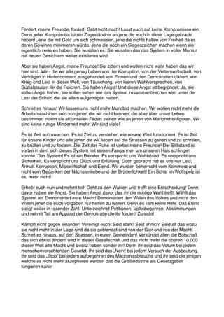 Fordert, meine Freunde, fordert! Gebt nicht nach! Lasst euch auf keine Kompromisse ein.
Denn jeder Kompromiss ist ein Zugeständnis an jene die euch in diese Lage gebracht
haben! Jene die mit Geld um sich schmeissen, jene die nichts halten von Freiheit da es
deren Gewinne minimieren würde. Jene die noch ein Siegeszeichen machen wenn sie
eigentlich verloren haben. Sie wussten es. Sie wussten das das System in voller Montur
mit neuen Gesichtern weiter existieren wird.

Aber sie haben Angst, meine Freunde! Sie zittern und wollen nicht wahr haben das wir
hier sind. Wir - die wir alle genug haben von der Korruption, von der Vetternwirtschaft, von
Verträgen in Hinterzimmern ausgehandelt von Firmen und den Demokratien diktiert, von
Krieg und Leid in dieser Welt, von Täuschung, von leeren Wahlversprechen, von
Sozialstaaten für die Reichen. Sie haben Angst! Und diese Angst ist begründet. Ja, sie
sollen Angst haben, sie sollen sehen wie das System zusammenbrechen wird unter der
Last der Schuld die sie allem aufgetragen haben.

Schreit es hinaus! Wir lassen uns nicht mehr Mundtod machen. Wir wollen nicht mehr die
Arbeitsmaschinen sein von jenen die wir nicht kennen, die aber über unser Leben
bestimmen indem sie an unseren Fäden ziehen wie an jenen von Marionettenﬁguren. Wir
sind keine ruhige Minderheit mehr. Wir sind viele!

Es ist Zeit aufzuwachen. Es ist Zeit zu verstehen wie unsere Welt funktioniert. Es ist Zeit
für unsere Kinder und alle jenen die wir lieben auf die Strassen zu gehen und zu schreien,
zu brüllen und zu fordern. Die Zeit der Ruhe ist vorbei meine Freunde! Der Stillstand ist
vorbei in dem sich dieses System mit seinen Fangarmen um unseren Hals schlingen
konnte. Das System! Es ist ein Blender. Es verspricht uns Wohlstand. Es verspricht uns
Sicherheit. Es verspricht uns Glück und Erfüllung. Doch gebracht hat es uns nur Leid,
Armut, Korruption, Misswirtschaft und Elend. Wir wurden beherrscht vom Kommerz und
nicht vom Gedanken der Nächstenliebe und der Brüderlichkeit! Ein Schaf im Wolfspelz ist
es, mehr nicht!

Erhebt euch nun und nehmt teil! Geht zu den Wahlen und trefft eine Entscheidung! Denn
davor haben sie Angst. Sie haben Angst davor das ihr die richtige Wahl trefft. Wählt das
System ab. Demonstriert eure Macht! Demonstriert den Willen des Volkes und nicht den
Willen jener die euch vorgaben nur helfen zu wollen. Denn es kam keine Hilfe. Das Elend
steigt weiter in rasender Zahl. Unterzeichnet Petitionen, Volksbegehren, Abstimmungen
und nehmt Teil am Apparat der Demokratie die ihr fordert! Zurecht!

Kämpft nicht gegen einander! Vereinigt euch! Seid stark! Seid ehrlich! Seid all das wozu
sie nicht mehr in der Lage sind da sie geblendet sind von der Gier und von der Macht.
Schreit es hinaus, auf den Strassen, in euren Gemeinden! Verkündet allen die Botschaft
das sich etwas ändern wird in dieser Gesellschaft und das nicht mehr die oberen 10.000
dieser Welt alle Macht und Besitz haben sonder ihr! Denn ihr seid das Votum bei jedem
menschenverachtenden Gesetzt. Ihr seid das „Nein“ bei jedem Versuch der Ausbeutung.
Ihr seid das „Stop“ bei jedem aufbegehren des Machtmissbrauchs und ihr seid die jenigen
welche es nicht mehr akzeptieren werden das die Großindustrie als Gesetzgeber
fungieren kann!
 