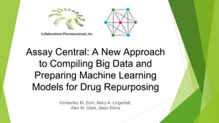 1
Assay Central: A New Approach
to Compiling Big Data and
Preparing Machine Learning
Models for Drug Repurposing
Kimberley M. Zorn, Mary A. Lingerfelt,
Alex M. Clark, Sean Ekins
 