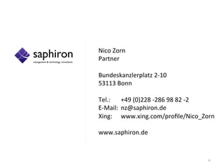 Nico	
  Zorn	
  
                      Partner	
  
                      	
  
                      Bundeskanzlerplatz	
  2-­‐10	
  
                      53113	
  Bonn	
  
                      	
  
                      Tel.: 	
  +49	
  (0)228	
  -­‐286	
  98	
  82	
  -­‐2	
  
                      E-­‐Mail: 	
  nz@saphiron.de	
  
                      Xing: 	
  www.xing.com/proﬁle/Nico_Zorn	
  	
  
                      	
  
                      www.saphiron.de	
  	
  


	
  	
     	
  	
                                                         43	
  
 