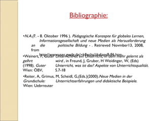 N.A.( 7. - 8. Oktober 1996 ).  Pädagogische Konzepte für globales Lernen, Informationsgesellschaft und neue Medien als Herausforderung an  die  politische Bildung - .  Retrieved Novmber13, 2008,  from http://wwwuser.gwdg.de/~kflechs/iikdiaps8-96.htm Bibliographie: Reiter, A, Grimus, M, Scheidl, G,(Eds.)(2000). Neue Medien in der Grundschule:  Unterrichtserfahrungen und didaktische Beispiele.  Wien: Uebrreuter Weinert, F,  Guter Unterricht ist ein Unterricht, in dem mehr gelernt als gelhrt  wird  , in Freund, J, Gruber, H Weidinger, W, (Eds) (1998).  Guter  Unterricht, was ist das? Aspekte von Unterrichtsqualität.  Wien: ÖBV,  S.7-18 