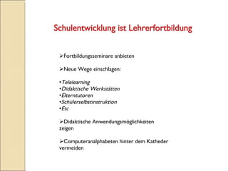 Schulentwicklung ist Lehrerfortbildung Fortbildungsseminare anbieten Neue Wege einschlagen: Telelearning Didaktische Werkstätten Elterntutoren Schülerselbstinstruktion Etc Didaktische Anwendungsmöglichkeiten zeigen Computeranalphabeten hinter dem Katheder vermeiden  
