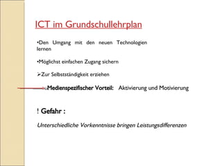 ICT im Grundschullehrplan Den Umgang mit den neuen Technologien lernen Möglichst einfachen Zugang sichern Zur Selbstständigkeit erziehen Gefahr : Unterschiedliche Vorkenntnisse bringen Leistungsdifferenzen Medienspezifischer Vorteil:  Aktivierung und Motivierung 
