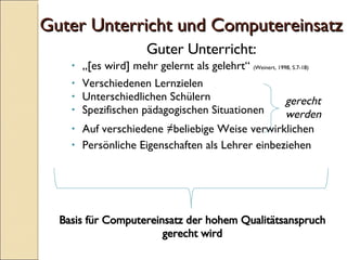 Guter Unterricht und Computereinsatz Guter Unterricht:  „ [es wird] mehr gelernt als gelehrt“  ( Weinert, 1998, S.7-18) Verschiedenen Lernzielen Unterschiedlichen Schülern Spezifischen pädagogischen Situationen Auf verschiedene ≠beliebige Weise verwirklichen Persönliche Eigenschaften als Lehrer einbeziehen gerecht werden Basis für Computereinsatz der hohem Qualitätsanspruch gerecht wird 