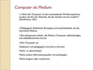 „ Nicht der Computer ist die entscheidende Wirkkomponente, sondern die Art der Aktivität, die der Schüler mit ihm ausführt“ (Mandl/Hiland, 1992) Pädagogisch-didaktische Konzepte sind entscheidender als das technische Medium Sinnvoll genutzt erlaubt  das Medium Computer selbstständiges und selbstbestimmtes Lernen Der Computer ist: didaktisch und pädagogisch sinnvoll zu verorten Nicht  zu überschätzen  Nicht andere Informationsquellen vernachlässigen, Nicht leugnen oder verdammen Computer als Medium 