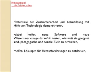 Potentiale der Zusammenarbeit und Teambildung mit Hilfe von Technologie demonstrieren, dabei helfen, neue Software und neue Wissenswerkzeuge daraufhin testen, wie weit sie geeignet sind, pädagogische und soziale Ziele zu erreichen, helfen, Lösungen für Herausforderungen zu entdecken, Projektbeispiel …  die Schüler sollen: 