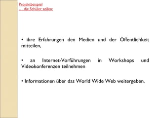 ihre Erfahrungen den Medien und der Öffentlichkeit mitteilen, an Internet-Vorführungen in Workshops und Videokonferenzen teilnehmen Informationen über das World Wide Web weitergeben. Projektbeispiel …  die Schüler sollen: 