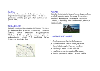 KLIMA
Zornotzako klima ozeanikoa da. Prezipitazio asko eta
tenperatura leunak eta epelak ditu. Urtero 1 149 mm-ko
prezipitazio kantitatea gutxi- gora-behera jasotzen da urte
guztian zehar.
NOLA HELDU
Bilbotik emango diozu hasiera ibilbideari.Eskuinera
jo Donostia-San Sebastian norabidean. Lareaburu
zubitik/ jarraitu Miraflores bidegurutzeraino.
Ondoren E-70 errepidetik aurrera egin eta
eskumatarantz eginez A-8 norabidea hartuta
Zornotzan amaituko duzu .
PAISAIA
Ibaizabal ibaiak udalerria zeharkatzen du eta ondoko
mendiak inguratzen dute Zornotza: Betzuenburu,
Kañameta, Gorritzueta, Belatzikieta, Bizkairgai,
Urmendi, Arrezuriaga edo Torreburu eta Uskiolako
parke naturala.
LEKU INTERESGARRIAK
• Zelaieta zentroa: Herriko kultur etxea.
• Zornotza aretoa: 1994an abian jarri zuten.
• Kanzelada jauregia: 19garren mendean.
• Herrizoaga etxea: 1910an eraikina.
• Udal liburutegia: zornotzako liburutegia.
• Kanuto basterraren etxean: 1921ean eraikia.
 