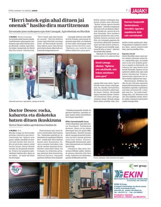 2014ko uztailaren 11a, barikua | anboto		 7 |
JAIAK!
“Herri batek egin ahal dituen jai
onenak” hasiko dira martitzenean
ZornotzakojaienaurkezpenaeginduteLatxagak,AgirrebeitiaketaMurillok
MUSIKA Markel Onaindia
Zornotzako jaiak hastear daude.
Astelehenean egitarauaren aur-
kezpenaeginzutenDavidLatxa-
ga alkateak, Andoni Agirrebei-
tia kultur zinegotziak eta David
Murillo kultur teknikariak.
“Herri batek egin ahal dituen
jai onenak”. Horrela definitu
zituen Agirrebeitiak aurtengo
jaiak. Jai Batzordeak eginiko
lana eskertu zuen, baita bertan
parte hartu duten elkarteek era-
kutsitakokonpromisoaere.
Latxagak adierazi zuen 2000.
urtetik honako egitarauak be-
giratzen egon dela, eta eboluzio
on bati esker aurtengoak onak
izango direla berretsi zuen.
“Egitarau ona izatetik ezin
hobea edukitzera pasa gara”.
Kultur egitura sendoagoa dau-
katela azaldu zuen alkateak:
“Kultur arloan apustu handia
egindugu”.Jaietakotxupinazoa
Zornoza Arte eta Kultura Elkar-
teak botako du, aurten 60 urte
bete dituelako. Bere jarduera
nagusia koralarena izan arren,
hainbat ekintza antolatu izan
ditu, eta Latxagak gogoratu du
sorreretan elkarteak sustatzen
zuela herriko kultur jarduera.
“Harrigarria da oraindik txupi-
nazorik bota ez izana”, adierazi
duautokritikaeginda.
Alkateak eta zinegotziak egi-
tarau zabala eta askotarikoa
egongo dela esan zuten. Agirre-
beitiak eman zituen zehaztape-
nak, eta, musika, bertsolaritza,
kirola eta antzerkia nabarmen-
du zituen. Guztira, 100 ekitaldi
inguru antolatu dituzte: Gatibu-
ren kontzertua 15ean, protago-
nistatzat Aimar Olaizola izango
duen pilota jaialdia 16an, kua-
drillen arteko paella-jana 18an,
Trapuzaharra taldearen antzer-
kia 20an, umeen danborrada
24an,karrozadesfilea27an...
Egunez ere jai
David Murillok eman zuen aur-
ten indartu dituzten atalen be-
rri. Autokritika egin, eta azaldu
zuen orain arte domeka goize-
tan ez zegoela ia ekintzarik, eta
esfortzu bat egin dutela tarte
horiek betetzeko. Egunez ere jai
egitearen aldeko deia egin zuen
kultur teknikariak. Gainera,
umeentzako egitaraua ere in-
dartudutelaazpimarratuzuen.
Martitzenean, 20:00etan ha-
siko da jaia. Karmen egunaren
bezperatikSantanatxuegunera,
hamahiru eguneko ospakizuna
zain dute zornotzarrek. Latxa-
gak esan lez, “jai indartsuak”
izango dira, eta, Haizetara zein
Jan Alai jaialdien ostean, herri-
ko udako eskaintza kulturalari
segidaemangodiote.Ezkerretik eskumara, Agirrebeitia, Latxaga eta Murillo.
David Latxaga
alkatea: “Egitarau
ona edukitzetik, ezin
hobea edukitzera
pasa gara”
Karmen bezperatik
Santanatxura,
hamahiru eguneko
ospakizuna dute
zain zornotzarrek
Doctor Deseo: rocka,
kabareta eta diskoteka
batzen dituen ikuskizuna
DoctorDeseotaldeaagertokietarabueltanda
MUSIKA M.O.
Musika izango da Zornotzako
jaietako eskaintza garrantzi-
tsuenetako bat. Egunez zein
gauez, kaleko musikak eta kon-
tzertuek beteko dute herria.
Eta jai girorako aukera zabal
horren artean, Doctor Deseok
sortuko du ikusminik handie-
na. Francis eta konpainia ager-
tokietara bueltan dira, Busco en
tus labios... Lo mejor del deseo
lanberriagaz.
Plateruenean egin zuten bi-
raren estreinaldia martxoaren
7an. “Aurkezpen guztiak jai, in-
tentsitateetaospakizunbihurtu
dira”,azaldudute.Hiruataletan
banatu dute ikuskizuna: ha-
siera energiaz betetakoa izan
ohi da; tartean emozioei eta ka-
baretari uzten diete lekua, eta
rockagaz eta diskoteka giroa-
gaz amaitzen dute kontzertua.
Adierazi dutenez, emanaldi
guztietan helburu bera daukate:
“Publikoarengandik ahalik eta
gertuen kokatzea, zuzeneko ar-
giak ematen duen sentsibilitate
bereziagazlagunduta”.
80ko hamarkadatik hona
Atzera begirakoa egin dute Doc-
tor Deseokoek. Taldekideek
diotenez, Busco en tus labios
abestiagaz hasi zen guztia 80ko
hamarkadan. Handik honako
abesti esanguratsuenak freska-
tuta eta berri batzuk gehituta
osatu dute diskoa. Gainera,
Bideografik ekoiztetxeak ondu-
tako dokumentala ere badakar
lanberriak.
Uztailaren 18an dator Zor-
notzara Bilboko taldea. Zubion-
do plazan eskainiko ditu bere
rocka, kabareta eta diskoteka,
gaueko23:00etatikaurrera. Francis, abeslaria, ohiko akrobazia bat egiten.
 