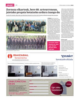 | 8 2014ko uztailaren 11a, barikua | anboto
JAIAK!
Zornoza elkarteak, bere 60. urteurrenean,
jaietako pregoia botatzeko ardura izango du
JosebaFernándezelkartekopresidenteakbotakoduaurtenjaieihasieraofizialaemangodienpregoia
PREGOIA Jone Guenetxea
Zornoza kultur elkartea izango
da aurten Zornotzako jaiei ha-
siera emateaz arduratuko dena.
Joseba Fernández elkarteko
presidenteak azaldu duenez,
poztasunez eta harrotasunez
hartu dute pregoia irakurtzeko
erantzukizuna: “Pregoian zer
esan aztertzen gabiltza batzor-
dean. Ez dugu luzea izaterik
gura, jendea eta jaiak direlako
protagonistak”. Fernández bera
izango da jaien haiserako pre-
goiairakurrikoduena.
Zornozaren 60. urteurrena
ospatzen dihardute aurten. So-
rreratik, elkarteak hainbat eki-
men bultzatu ditu kultur arloan.
Sei hamarkadako ibilbidean
taldea unean uneko beharriza-
netara egokitu dela gogoratu
du Fernandezek. “Dantza talde
bat izan genuen, eta euskara
ikastaroak, antzerki taldea eta
txistulari taldea antolatu izan
ditugu. Momentu honetan bada-
godantzataldebat,euskaltegiak
erebadaude,bainaberegaraian,
horrelakorik ez zegoenean, hu-
tsunehoribetegenuen”.
Urteurren ospakizunen ba-
rruan, ekainaren 8an, Bizkaiko
abesbatzen jaialdia antolatu
zuten Zornotzan. Izan ere, el-
kartearen ardatza abesbatza da.
Egun, hogei abeslarik dihardu-
te Mireia Izagirrek zuzentzen
duen taldean. Elkartean 160
bazkide dituzten arren, abesba-
tzako kide izateko ez da zertan
elkartekobazkideizan.
Urteurren ekitaldiekin ja-
rraituko dute uda ostean ere.
Santa Zezilia egunaren ingu-
ruan ere urteurren ekitaldiren
batprestatzekoaasmoadute.
Ekintza ugari
Enrike Renteria kaleko margo
lehiaketa ere Zornozak antola-
tzen du. Horrekin batera, bal-
koietan margoak eskegitzeko
olanak ere jartzen dituzte. Gai-
nera, gazteen artean irakurza-
letasuna bultzatu guran, ipuin
lehiaketa antolatzen dihardute
hamalau urtez herriko ikaste-
txeekinbatera.
Iaz, abesbatzak Portugalera egindako bidaian ateratako argazkia.
Zornoza abesbatzaren argazki zahar bat.
DOAN
Egin zaitez
harpidedun!
ORAINZORNOTZAN
EREBAI
IZENA
ABIZENAK
HELBIDEA / HERRIA
TELEFONOA
EMAILA
Bainuontzitikdutxaontzirakoaldaketa. Instalazioaegitekoegokitzelanak. Silexdutxaontziareninstalazioa,
aluminioleundukoertzekin.
Erakusketa
Karmenkalea,16
AMOREBIETA-ETXANO
Tel./Faxa:946301550
Biltegia
Arriaganeindustrialdea,16
AMOREBIETA-ETXANO
Tel.:946730601Faxa:946732550
1 2 3
banatzaile ofiziala
Astekariadoanjasokoduzuzureetxean,datuak
beteetaharpidetza-orrihauANBOTOren
helbiderabidalita. www.anboto.orgwebgunean
duzuharpidedunegitekoaukeraedo,bestela,
anboto@anboto.orghelbideelektronikoramezua
bidali,etaeginzureeskaera.
Bixente Kapanaga, 9 · 48215 IURRETA
946 816 558 · www.anboto.org
www.ibaizabalsaneamientos.com
 