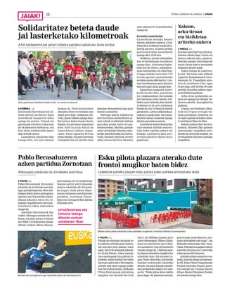 2016ko uztailaren 8a, barikua | anboto12
Esku pilota plazara aterako dute
frontoi mugikor baten bidez
Udaletxe pareko plazan esku pilota jolas-parkea antolatuko dute
PILOTA J.D.
Plazak eta elizetako aterpeak es-
ku pilotan aritzeko gune natura-
lak izan dira urte askoan. Gaur
egun,herririkgehienekpilotale-
ku itxiak dituzte. Askoz azpiegi-
tura egokiagoak dira pilotan jo-
katzeko, baina eraikin itxi baten
barruanegitendira.Horregatik,
pilotak izan duen espazio publi-
koa berreskuratzeko, Bizkaiko
Pilota Federazioak pilotaleku
mugikor bat darabil herririk
herri. Iaz Bilboko jaietan jarri
zuten lehenengoz. Hileon Galda-
kaon eta Santurtzin jarri dute,
eta uztailaren 17an Zornotzaren
txanda izango da. Udaletxe pare-
koplazanpilotalekumugikorbat
atonduko dute. Zornotzako La-
gun Onak elkarteko pilotariek
hainbat erakustaldi eskainiko
dituzte,etaguraduenakpilotale-
kua probatzeko aukera ere izan-
go du: “Esku pilota ikusi dadila
gura dugu, eta plazetara aterata,
gaztetxoak praktikatzera ani-
matudaitezkeelaustedugu”,dio
Bizkaiko federazioko Iker Ama-
rikak.Pilotalekumugikorrak8,5
metroko frontisa eta 13 metroko
ezkerparetadituluzeran.
Jaietako pilota eskaintza osa-
tzeko, hilaren 25ean karmeneta-
ko IX. Esku Pilota Txapelketako
finalak jokatuko dituzte; gazte-
rik onenak lau t’erdian batzen
dituen Master Kaiolako finalak
erejaietanizangodira.
Pablo Berasaluzeren
azken partidua Zornotzan
Albisugaz jokatuko du binakako partidua
PILOTA J.D.
Pablo Berasaluzek Zornotzan
jokatuko du erretiratu aurreko
agurpartiduetakobat.Bereibil-
bidean behin baino gehiagotan
egokitu zaio Zornotzako pilota-
lekuan jokatzea, batez ere, bi-
nakako txapelketaren barruan.
Uztailaren 16koa azkenekoa
izangoda.
Aurrelari berriztarrak Jon
Ander Albisugaz osatuko du bi-
kotea, eta biek Alvaro Untoria
eta Mikel Urrutikoetxea izango
dituzte aurkari. Beraz, Berasa-
luze maisua eta Urrutikoetxea
ikaslea aurrez aurre ikusteko
aukera eskainiko du Zornotza-
ko Lagun Onak pilota elkar-
tearen ekimenez antolatutako
jaialdiak. Atarikoan Tainta-
Imaz eta Arteaga II-Ibai Zabala
lehiatukodira.
Xakean,
arku-tiroan
eta bizikletan
aritzeko aukera
KIROLA J.D.
Karmenjaienbarruankiroles-
kaintza zabala dago. Gustu eta
kolore askotarikoa, gainera.
Herriko zenbait kirol elkartek
euren kirola kalera ateratzeko
baliatzendituztejaiak.
Xakea izango da aukereta-
ko bat. Zornotza xake taldeak
Agustin Zamakonaren Oroi-
menezko 35. Txapelketa anto-
latu du uztailaren 17an; egun
bi geroago, aldi bereko 50 xake
partida ikusteko aukera egon-
godaZelaietaparkean.
Arku-tiroa probatzeko au-
kera ere egongo da Ostadar tal-
dearen eskutik, Jauregibarria
parkean.
Urgozo txirrindulari elkar-
teak eta Urgozo errugbi tal-
deak antolatuta, bizikleta eta
errugbi egunak antolatu dituz-
teuztailaren22aneta23an.
Boloek osatzen dute kirol es-
kaintza. Hilaren 23ko goizean
umeentzako txapelketa anto-
latuko du Zornotza klubak, eta
arratsaldean Karmen jaietako
txapelketa.
Bilboko iazko jaietan estreinatu zuten pilotaleku mugikorra Zornotzara helduko da karmenetan.
Berrizen eta Durangon ere agur partiduak jokatu ditu Berasaluze II-k.
Solidaritatez beteta daude
jai lasterketako kilometroak
ASA taldearentzat janari bilketa egiteko baliatuko dute proba
KORRIKA J.D.
Zornotzako Korrikalariak tal-
deak jaietan antolatzen duen
lasterketak bosgarren aldia
egingo du aurten. Umeak eta
gaztetxoak kirolera erakartzea
da ekimenaren helburua, eta
hori ukitu solidarioekin jantzi
duteurtetikurtera.
Lasterketak uztailaren 24an
izango dira, eta izen-ematea
doakoa da. Parte-hartzaileen
ekarpena beste era batekoa izan
dadin gura dute: solidarioa. Ho-
rrela, janari bilketa egingo dute,
Zornotzan beharrizana duten
familia eta pertsonei laguntzen
dien ASA (Accion Social de
Amorebieta) taldeari lagun-
tzeko. Izena egunean bertan
emandaiteke,etagunehorretan
itsulapiko bat ere jarriko dute
ekarpen ekonomikoa egin gura
duteneizuzenduta.
Horregaz batera, kultura eta
herritartasun desberdinen ar-
tean zubiak eraikitzeko baliatu
gura dute proba, batez ere gaz-
tetxoenartean.Horrela,goizean
zehar antolatuko dituzten asko-
tariko lasterketetako bat Zorno-
tzako hainbat familiek urtero
udan etxean hartzen dituzten
ume sahararrei zuzendutakoa
izangoda.
Errelebo lasterketak
Lasterketak mailaka banatu
dituzte,adinarenarabera.2-3ur-
tekoentzat12:00etanhasikodira.
Hortik aurrera, 15 urtera arteko
gaztetxoentzako lasterketak
egongodira,12:30arte.
Ondoren, aurten nobedadea
den erreleboetako lasterketa
egingo dute. Atletismoa bakar-
kako kirola denez, adiskideta-
suna bultzatzeko eta dibertiga-
rriagoa izateko sortu dute 7-15
urteko gazteei zuzendutako
errelebo proba (800 metro). Gaz-
teen lasterketetan parte hartzen
dutenekoparibanajasokodute.
Eguerdian nagusien laster-
ketak hasiko dira, gizonetan
eta emakumeetan. Zornotzako
herrigunean milia bateko ibil-
bidea osatu beharko dute denek.
13:00etan 16-34 urte artekoena
hasikoda,eta13:10ean35urtetik
gorakoena.Lehensailkatuekga-
raikurra jasoko dute. Sari bana-
ketaren ostean zozketak egingo
dituztepartaideenartean.
Lasterketa desberdinetarako
izen-ematea helbide elektro-
niko bidez egiteko aukera ere
badago, uztailaren 22ra arte:
zornotzakokorrikalariak@
gmail.com.
Urrutikoetxea eta
Untoria izango
dituzte aurkari
uztailaren 16an
Iazko gaztetxoen lasterketa bateko irudia. Zornotzako Korrikalariak
 