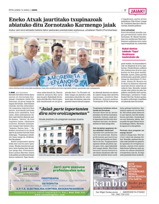2017ko uztailren 7a, barikua | anboto 17
Eneko Atxak jaurtitako txupinazoak
abiatuko ditu Zornotzako Karmengo jaiak
Kultur zein kirol ekitaldiz beteta dator jaietarako prestatutako egitaraua, uztailaren 15etik 27ra bitartean
JAIAK Jone Guenetxea
Ekitaldi herrikoiz beteta datoz
aurten ere Zornotzako Kar-
menak. Uztailaren 15etik 27ra
bitartean, jai-giroa izango da
nagusi Zornotzan. Jaiei hasiera
emateko, herriko enbaxadore-
rik ezagunena aukeratu dute
aurten. Azurmendi jatetxeko
Eneko Atxa sukaldaria, hain
zuzen. Jaien aurkezpenean An-
doni Agirrebeitia alkateak azal-
du duenez, “ohorea” da Atxa
txupinero izatea. Alkatearen
esanetan, Enekok euskaldu-
nen ezaugarriak islatzen ditu,
“kemena, ilusioa, lana...”. Su-
kaldari zornotzarra ere pozik
agertu da jaietan hartuko duen
arduragaz. Txupinazoa uztaila-
ren 15ean izango da, 20:00etan,
herrikoplazan.
Kultur proposamen oparoa
bildu dute aurten jaien egita-
rauan. Musika kontzertuez gai-
nera, beste hainbat kale ikuski-
zun izango dira. Prentsaurre-
koan Luziano Martinez Ametx
erakundekopresidenteakKukai
dantza taldearen Topa ikuski-
zuna nabarmendu du. Dantza
talderik onenaren Max saria
jaso eta gero, Kukaikoak Zorno-
tzara etorriko dira. Horrez gain,
kale ikuskizunek ere jai-giroa
piztuko dute. Cia Tornado tal-
deak Amigos con derecho a robo
antzezlana eskainiko du, uztai-
laren16an.Eraberean,umezein
gazteekGoazentelesailezagune-
ko abestiak dantzatu eta abeste-
ko aukera izango dute aktoreen
laguntzagaz, uztailaren 20an,
20:00etan, Zelaieta parkean.
Txistularien XVIII. kontzertua-
ri dagokionez, aurten artista
gonbidatua Niko Etxart izango
da. Utzailaren 24an jarri dute hi-
tzordua,Zelaietaparkean.
Kirol ekitaldiak
Kirol ekitaldiak jaietako osa-
gai garrantzitsua izaten dira
Zornotzan. III. Master Kaiolan,
joan zen asteburuan final-laur-
denetara sailkatzea lortu zuten
Agirreamalloak eta Aizkorbek
gazte mailan, eta Irazustabarre-
nak eta Mugirok 22 urtez azpi-
koetan. Finalerdietara sailkatu
dira Zubizarreta 22 urtez azpi-
koetan eta Sein gazte mailan.
Bestalde, aurten, pilota partidu
profesionalez gozatzeko aukera
izango da Amorebieta IV. fron-
toian. Altuna III- Rezusta eta
Irribarria-Zabaleta bikoteek
neurtuko dituzte indarrak uz-
tailaren 16an. Bestalde, nesken
arteko esku pilota eta pala txa-
pelketa antolatuko dute aurten,
lehenengoz, uztailaren 17rako.
Euskal Herriko Nesken gomaz-
ko paleta zirkuituko txapelketa
erejokatukoduteZornotzan.
Luziano Martinez Ametx erakundeko presidentea, Eneko Atxa sukaldaria eta Andoni Agirrebeitia alkatea, eguazteneko jaien aurkezpenean.
Kukai dantza
taldeak ‘Topa’
ikuskizuna
taularatuko du
“Jaiak parte inportantea
dira nire oroitzapenetan”
Atxak prestatu du pregoian esango duena
Txupinazoa botatzea ardura
handia da Zornotzan.
Niretzat ohore bat da, bertan
jaiotakoa eta bertan hazitakoa
naizelako. Gainera, jaiak par-
teinportantebatdiranireoroi-
tzapenen barruan, eta datoze-
nentzaterehalaizangodira.
Zein da jaietan gogokoen du-
zun ekitaldia? Astirik bai?
Agendan beti gordetzen dut
tarte bat jaietarako. Bizitza
profesionala garrantzitsua
da, baina pertsonala eta fami-
liarra ere bai. Txupinazoaren
egunean denok pil-pilean ego-
ten gara. Gero, egun bakoitzak
bere magia dauka. Martitzen
buruzuri batean kontzertu
edo dantza ikuskizun eder bat
ikusteak baliteke beste ezerk
baino gehiago hunkitzea. San-
tanatxu eguna ere oso berezia
da. Niri astean zehar izatea ere
ez zait inporta, herriko jendea
batzen garelako. Kanpokoak
ere etor daitezela, jakina. Bai-
na polita da egun batean berta-
ko jendeagaz biltzea. Marmita-
koegunaereezdutgaltzen.
Pentsatu duzu pregoian zer
esango duzun?
Laburra izango naiz. Nire he-
rriari eskerrak emango diz-
kiot. Bestalde, azpimarratu gu-
rako nuke jaietako eta gainera-
ko egunetan ere errespetuz jo-
katzeko. Jaietan irten naizen
bakoitzean helburua ondo pa-
satzea eta alboan ditudanak
errespetatzea izan da. Ez dago
ondopasatzekobestemodurik.Eneko Atxa eguaztenean, jaien aurkezpenean, udaletxeko balkoian.
 