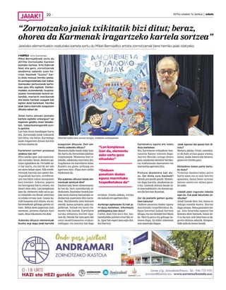 2017ko uztailren 7a, barikua | anboto20
“Zornotzako jaiak txikitatik bizi ditut; beraz,
ohorea da Karmenak iragartzeko kartela sortzea”
Jaietako elementuekin osatutako kartela sortu du Mikel Berrojalbiz artista zornotzarrak bere herriko jaiak islatzeko
KARTELA Jone Guenetxea
Mikel Berrojalbizek sortu du
2017ko Zornotzako Karmen
jaietako kartela. Arte Ederrak
ikasi eta gero, zornotzarrak
akademia zabaldu zuen he-
rrian. Ikasleek “ilusioz” har-
tu dute maisua herriko jaieta-
ko protagonistetako bat izatea.
Gainerako pertsonaiak karte-
lean jaso ditu egileak. Danbo-
rradako zuzendariak, txupina-
zoaren momentuko kolore ez-
tandak, mariachi mexikarrek
eta beste hainbat osagaik bat
egiten dute kartelean. Herriko
jaiak barru-barrutik ezagutzen
dituela nabari da.
Zelan hartu zenuen jaietako
kartela egiteko enkargua? Iaz
bigarren gelditu zinen lehiake-
tan, irabazlearengandik pun-
tu gutxira.
Lan hau ilusio handiagaz hartu
dut. Zornotzako jaiak txikitatik
bizi ditut, eta beraz, Karmengo
jaiak iragartzen dituen kartela
sortzeaohoreada.
Kartelaren sormen prozesua
zelakoa izan da?
Hiru asteko epea izan nuen kar-
tela sortzeko; beraz, denbora gu-
txian egindakoa da. Orrialde zu-
ri bat hartu, eta hortik zer edo
zeraterabeharnuen.Nikerrefe-
rentziak hartuta lan egiten dut.
Argazkiak hartuta, erreferen-
tzia horiekin eskuz margotzen
hasi nintzen. Arkatza, papera
eta borragoma hartu nituen, eta
lanari ekin nion. Lan konplexua
izan da, elementu asko sartu gu-
ra nituelako eta denak uztartzea
ez zelako erraza izan. Gauza ba-
tzukkanpoanutzinituen,etaau-
keratutakoak gehiago garatu ni-
tuen. Behin dena paperean izan
nuenean, prozesu digitala hasi
nuen,denaeskaneatuetaabar.
Aukeratu dituzun elementuak
ikusita, argi dago jaiak barrutik
ezagutzen dituzula. Zein ele-
mentu aukeratu dituzu?
Momentuklabebatekindarhan-
dia hartu du Zornotzako jaietan:
txupinazoak. Momentu hori is-
latzeko, udaletxea marraztu dut,
txupinazoa eta kartelaren lema.
Konfeti eta globo urdinak ere
agertzen dira. Plaza hori urdin
bilakatzenda.
Eta aukeratu dituzun beste ele-
mentuak zeintzuk dira?
Danborrada beste elementueta-
ko bat da, bere zuzendariak or-
dezkatuta.Zuzendarihonekjaie-
tako beste ekintza batzuetako or-
dezkariak zuzentzen ditu karte-
lean. Buruhandia ume batzuen
atzetik, kanoa jaitsiera, pala txa-
pelketak, boloak eta beste ele-
mentu txiki batzuk. Kartelaren
xarma elementu horiek topa-
tzea da. Detaile bat izan gura dut
ontzi-modelismoaren erakus-
taldiagaz, eta ontzitxo bat dago
errekan. Atzeko aldean, erreka
etakaleakereagertzendira.
Aurtengo egitarauko DJ bat ja-
rri duzu kartelean. Informazio
pribilegiatua izan duzu?
Carlos Jean DJa jarri dut, bai,
banekielako jaietara etorriko ze-
la. Apur bat espioi lana egin dut,
bai(barrez).
Santanatxu eguna ere islatu
duzu kartelean.
Bai, kartelaren erdialdean San-
tanatxu Eguna islatuta dago.
Aurten Mexiko izango denez
gaia,emakumemexikarbatdan-
tza tradizionala dantzatzen eta
mariachiaagertzendira.
Pintura akademia bat du-
zu. Zer diote zure ikasleek?
Denak poz-pozik gaude. Hemen-
txe dugu kartela, akademian ja-
rrita. Gazteak ohituta daude ni-
remarrazkietara,etailusioaegi-
tendieherrianikusteak.
Zer da jaietatik gehien gusta-
tzen zaizuna?
Ondoen pasatzen dudan eguna
marmitako txapelketakoa da.
Egun horretan kaleak hartzen
ditugu,etaosoekitaldiherrikoia
da. Herria geroz eta gehiago be-
tetzen dugu. Ez dakit azkenean
nonamaitukodugun.
Jaiak egunez ala gauez bizi di-
tuzu?
Bietara,jakina.Orain,umeekin,
ez da hain erraza gauez irtetea,
baina, modu batera edo bestera,
gauezereirtetengara.
Ekitaldiren baten parte hartu-
ko duzu?
Txikitan danborradan parte
hartu nuen eta ez naiz berriro
apuntatu, baina beste urteren
batean ostera ere ekitea gura-
konuke.
Udalak jaien inguruko inkesta
egin du. Zuk jaiak laburtuko ze-
nituzke?
Jaiak luzeak dira, bai, baina ez
dakigu nondik moztu. Hortxe
duguarazoa.Denagustatzenzai-
gu. Aste bitarteko egunen bat
kentzea diote batzuek, baina ho-
ri ez da ezer, aste bitartean ez da-
go-eta ekintza askorik. Konpon-
bidezailadukontuhonek.
Mikel Berrojalbiz bere sormen lanagaz, kartelaren aurkezpenean.
“Lan konplexua
izan da, elementu
asko sartu gura
nituelako”
“Ondoen
pasatzen dudan
eguna marmitako
txapelketakoa da”
 