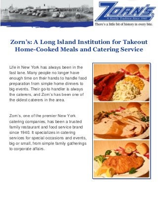 Zorn’s: A Long Island Institution for Takeout
Home-Cooked Meals and Catering Service
Life in New York has always been in the
fast lane. Many people no longer have
enough time on their hands to handle food
preparation from simple home dinners to
big events. Their go-to handler is always
the caterers, and Zorn’s has been one of
the oldest caterers in the area.
Zorn’s, one of the premier New York
catering companies, has been a trusted
family restaurant and food service brand
since 1940. It specializes in catering
services for special occasions and events,
big or small, from simple family gatherings
to corporate affairs.
 