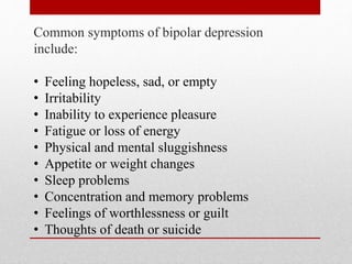 Common symptoms of bipolar depression
include:
• Feeling hopeless, sad, or empty
• Irritability
• Inability to experience pleasure
• Fatigue or loss of energy
• Physical and mental sluggishness
• Appetite or weight changes
• Sleep problems
• Concentration and memory problems
• Feelings of worthlessness or guilt
• Thoughts of death or suicide
 