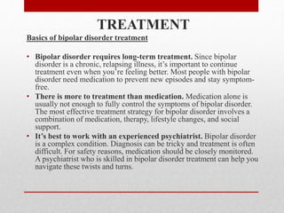 TREATMENT
Basics of bipolar disorder treatment
• Bipolar disorder requires long-term treatment. Since bipolar
disorder is a chronic, relapsing illness, it’s important to continue
treatment even when you’re feeling better. Most people with bipolar
disorder need medication to prevent new episodes and stay symptom-
free.
• There is more to treatment than medication. Medication alone is
usually not enough to fully control the symptoms of bipolar disorder.
The most effective treatment strategy for bipolar disorder involves a
combination of medication, therapy, lifestyle changes, and social
support.
• It’s best to work with an experienced psychiatrist. Bipolar disorder
is a complex condition. Diagnosis can be tricky and treatment is often
difficult. For safety reasons, medication should be closely monitored.
A psychiatrist who is skilled in bipolar disorder treatment can help you
navigate these twists and turns.
 