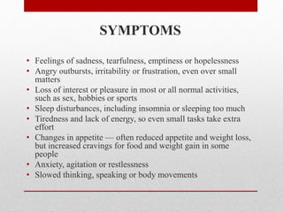 SYMPTOMS
• Feelings of sadness, tearfulness, emptiness or hopelessness
• Angry outbursts, irritability or frustration, even over small
matters
• Loss of interest or pleasure in most or all normal activities,
such as sex, hobbies or sports
• Sleep disturbances, including insomnia or sleeping too much
• Tiredness and lack of energy, so even small tasks take extra
effort
• Changes in appetite — often reduced appetite and weight loss,
but increased cravings for food and weight gain in some
people
• Anxiety, agitation or restlessness
• Slowed thinking, speaking or body movements
 